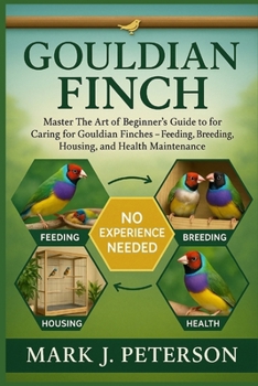 GOULDIAN FINCH: Master The Art of Beginner’s Guide to Caring for Gouldian Finches – Feeding, Breeding, Housing, and Health Maintenance