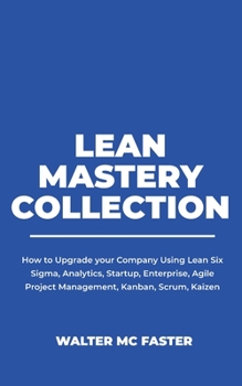 Lean Mastery Collection: How to Upgrade your Company Using Lean Six Sigma, Analytics, Startup, Enterprise, Agile Project Management, Kanban, Scrum, Kaizen