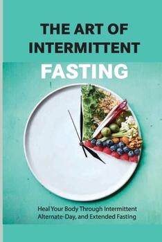 The Art Of Intermittent Fasting- Heal Your Body Through Intermittent, Alternate-day, And Extended Fasting: Health Book