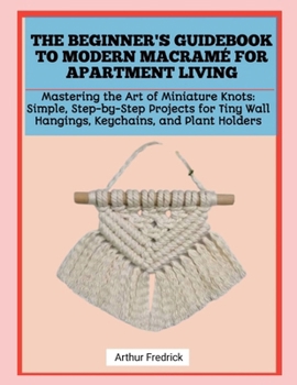 THE BEGINNER'S GUIDEBOOK TO MODERN MACRAMÉ FOR APARTMENT LIVING: Mastering the Art of Miniature Knots: Simple, Step-by-Step Projects for Tiny Wall Hangings, Keychains, and Plant Holders