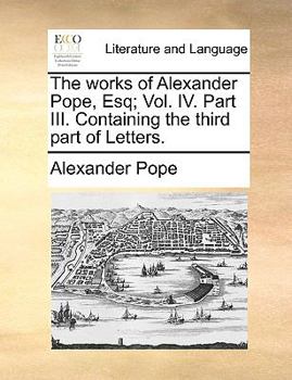 The works of Alexander Pope, Esq; Vol. IV. Part III. Containing the third part of Letters.
