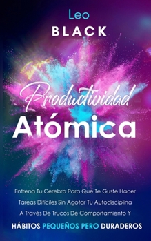 Productividad Atómica: Entrena Tu Cerebro Para Que Te Guste Hacer Tareas Difíciles Sin Agotar Tu Autodisciplina A Través De Trucos De Comportamiento Y Hábitos Pequeños Pero Duraderos (Spanish Edition)