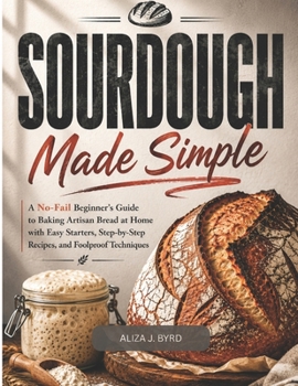 SOURDOUGH MADE SIMPLE: A No-Fail Beginner’s Guide to Baking Artisan Bread at Home with Easy Starters, Step by Step Recipes, and Foolproof Techniques