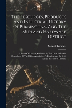 Paperback The Resources, Products And Industrial History Of Birmingham And The Midland Hardware District: A Series Of Reports, Collected By The Local Industries Book