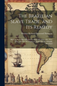 The Brazilian Slave Trade, and Its Remedy: Shewing the Futility of Repressive Force Measures, Also, How Africa and Our West Indian Colonies May Be Mut