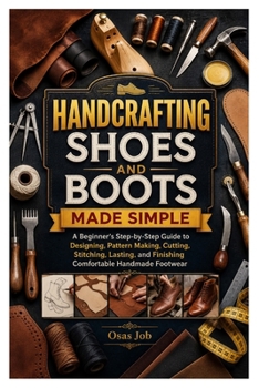 HANDCRAFTING SHOES AND BOOTS MADE SIMPLE: A Beginner's Step-by-Step Guide to Designing, Pattern Making, Cutting, Stitching, Lasting, and Finishing Comfortable Handmade Footwear