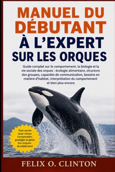 MANUEL DU DÉBUTANT À L'EXPERT SUR LES ORQUES: Guide complet sur le comportement, la biologie et la vie sociale des orques : écologie alimentaire, ... interprétation du comporteme (French Edition)