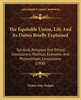 The Equitable Union, Life And Its Duties Briefly Explained: Spiritual, Religious And Ethical Conclusions; Political, Economic And Philanthropic Conclusions