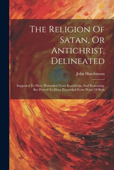 Paperback The Religion Of Satan, Or Antichrist, Delineated: Supposed To Have Proceeded From Knowledge And Reasoning, But Proved To Have Proceeded From Want Of B Book