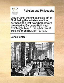 Jesus Christ the unspeakable gift of God: being the substance of four sermons; the first two whereof were preached at Gardners-Hall, near Edinburgh, ... other two at the Kirk of Shots, May 12. 1739