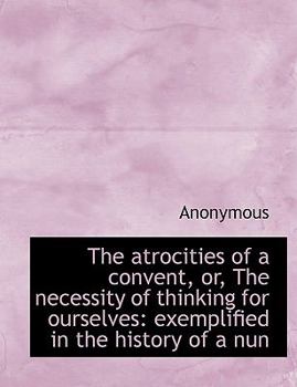 Paperback The Atrocities of a Convent, Or, the Necessity of Thinking for Ourselves: Exemplified in the History [Large Print] Book