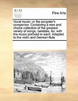Vocal music: or the songster's companion. Containing a new and choice collection of the greatest variety of songs, cantatas, &c. with the music prefixed to each. Adapted to the violin and German-flute