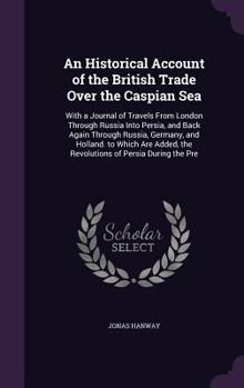 Hardcover An Historical Account of the British Trade Over the Caspian Sea: With a Journal of Travels From London Through Russia Into Persia, and Back Again Thro Book