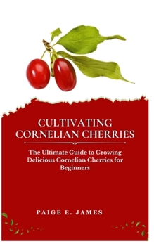 CULTIVATING CORNELIAN CHERRIES: The Ultimate Guide to Growing Delicious Cornelian Cherries for Beginners