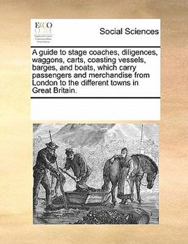 A Guide to Stage Coaches, Diligences, Waggons, Carts, Coasting Vessels, Barges, and Boats, Which Carry Passengers and Merchandise From London to the Different Towns in Great Britain