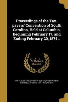 Paperback Proceedings of the Tax-payers' Convention of South Carolina, Held at Columbia, Beginning February 17, and Ending February 20, 1874 .. Book