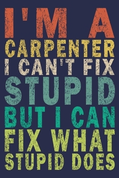 I Am A Carpenter I Can't Fix Stupid But I Can Fix What Stupid Does: Funny Vintage Carpenter Woodworking Gift Journal