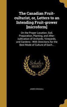 The Canadian Fruit-culturist, or, Letters to an Intending Fruit-grower [microform]: On the Proper Location, Soil, Preparation, Planting, and After-cultivation of Orchards, Vineyards, and Gardens: With