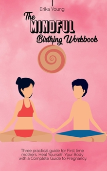 The Mindful Birthing Workbook: Three practical guide for First time mothers. Heal Yourself, Your Body with a Complete Guide to Pregnancy.