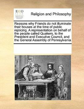 Reasons why Friends do not illuminate their houses at the time of public rejoicing. A representation on behalf of the people called Quakers, to the ... and the General Assembly of Pennsylvania