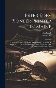 Hardcover Peter Edes, Pioneer Printer In Maine: A Biography: His Diary While A Prisoner By The British At Boston In 1775, With The Journal Of John Leach, Who Wa Book