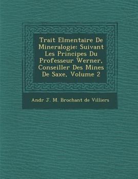 Trait El Mentaire de Mineralogie: Suivant Les Principes Du Professeur Werner, Conseiller Des Mines de Saxe, Volume 2