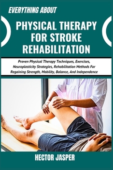 EVERYTHING ABOUT PHYSICAL THERAPY FOR STROKE REHABILITATION: Proven Physical Therapy Techniques, Exercises, Neuroplasticity Strategies, Rehabilitation ... Strength, Mobility, Balance, And Independence