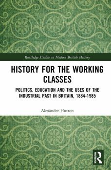 History for the Working Classes: Politics, Education and the Uses of the Industrial Past in Britain, 1884-1985 (Routledge Studies in Modern British History)