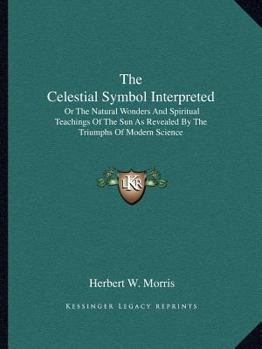 The Celestial Symbol Interpreted; or, The Natural Wonders and Spiritual Teachings of the Sun, as Revealed by the Triumphs of Modern Science