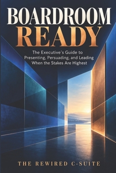 Boardroom Ready: The Executive's Guide to Presenting, Persuading, and Leading When the Stakes Are Highest
