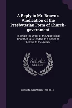 Paperback A Reply to Mr. Brown's Vindication of the Presbyterian Form of Church-government: In Which the Order of the Apostolical Churches is Defended. In a Ser Book