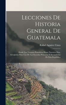 Lecciones de Historia General de Guatemala: Desde Los Tiempos Primitivos Hasta Nuestros D�as, Arregladas Para USO de Las Escuelas Primarias Y Secundarias de Esta Rep�blica (Classic Reprint)