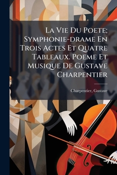 La Vie Du Poete; Symphonie-drame En Trois Actes Et Quatre Tableaux. Poeme Et Musique De Gustave Charpentier