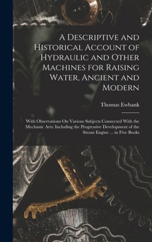 A Descriptive and Historical Account of Hydraulic and Other Machines for Raising Water, Ancient and Modern: With Observations On Various Subjects ... of the Steam Engine ... in Five Books