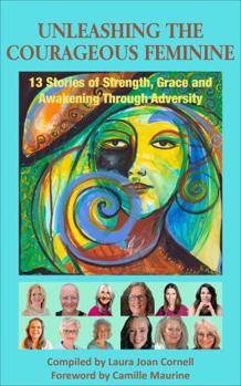 Unleashing the Courageous Feminine: 13 Stories of Strength, Grace and Awakening Through Adversity
