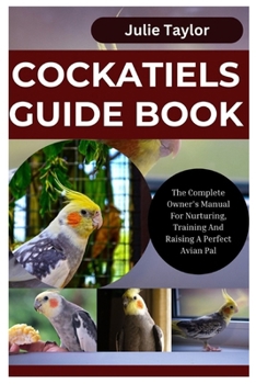Cockatiels Guide Book: The Complete Owner's Manual For Nurturing, Training, And Raising A Perfect Avian Pal