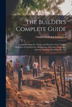 Paperback The Builder's Complete Guide: Comprehending the Theory and Practice of the Various Branches of Architecture, Bricklaying, Masonry, Carpentry, Joiner Book