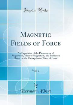 Magnetic Fields of Force, Vol. 1: An Exposition of the Phenomena of Magnetism, Electro-Magnetism, and Induction Based on the Conception of Lines of Fo
