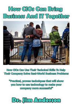 Paperback How CIOs Can Bring Business And IT Together: How CIOs Can Use Their Technical Skills To Help Their Company Solve Real-World Business Problems Book