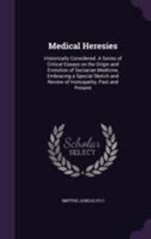 Medical Heresies: Historically Considered. a Series of Critical Essays on the Origin and Evolution of Sectarian Medicine, Embracing a Special Sketch and Review of Homopathy, Past and Present