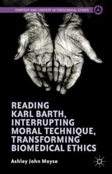 Reading Karl Barth, Interrupting Moral Technique, Transforming Biomedical Ethics (Content and Context in Theological Ethics)