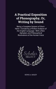 A Practical Exposition of Phonography, Or, Writing by Sound: Being a Complete System of Short-Hand : Containing a Perfect Analysis of the English ... Illustrations of the Human Voice