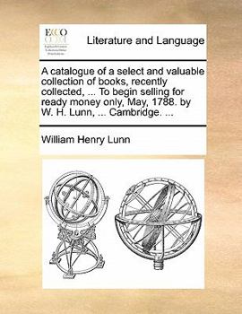 A catalogue of a select and valuable collection of books, recently collected, ... To begin selling for ready money only, May, 1788. by W. H. Lunn, ... Cambridge. ...