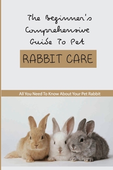 Paperback The Beginner'S Comprehensive Guide To Pet Rabbit Care- All You Need To Know About Your Pet Rabbit: Rabbit-Knowledge Needs Book