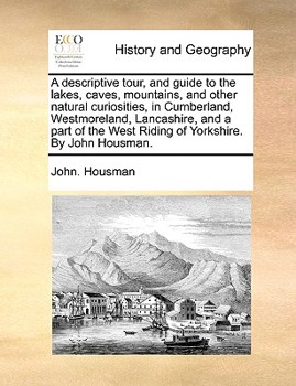 A Descriptive Tour, and Guide to the Lakes, Caves, Mountains, and Other Natural Curiosities, in Cumberland, Westmoreland, Lancashire, and a Part of the West Riding of Yorkshire. By John Housman