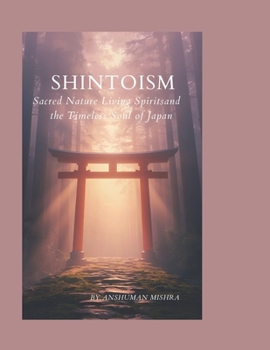 Shintoism: Sacred Nature Living Spirits and the Timeless Soul of Japan