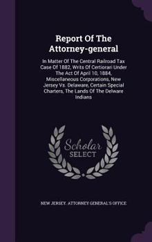 Report of the Attorney-General: In Matter of the Central Railroad Tax Case of 1882, Writs of Certiorari Under the Act of April 10, 1884, Miscellaneous Corporations, New Jersey vs. Delaware, Certain Sp