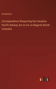 Hardcover Correspondence Respecting the Canadian Pacific Railway Act so Far as Regards British Columbia Book