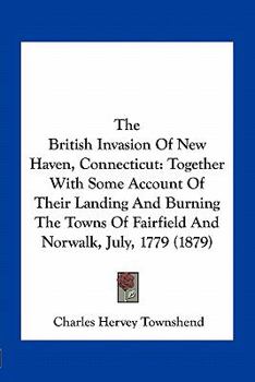 Paperback The British Invasion Of New Haven, Connecticut: Together With Some Account Of Their Landing And Burning The Towns Of Fairfield And Norwalk, July, 1779 Book