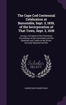 The Cape Cod Centennial Celebration at Barnstable, Sept; 3, 1839, of the Incorporation of That Town, Sept; 3, 1639: Giving a Full Detail of the Preliminary Proceedings of the Committees, and the Speec